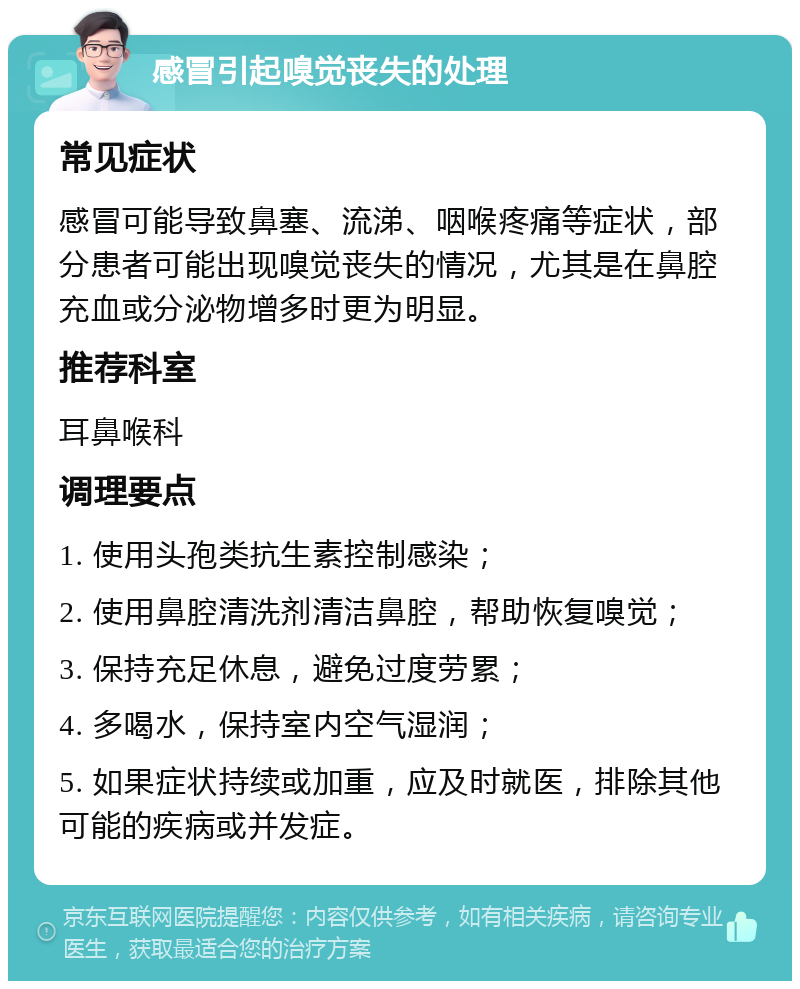 感冒引起嗅觉丧失的处理 常见症状 感冒可能导致鼻塞、流涕、咽喉疼痛等症状，部分患者可能出现嗅觉丧失的情况，尤其是在鼻腔充血或分泌物增多时更为明显。 推荐科室 耳鼻喉科 调理要点 1. 使用头孢类抗生素控制感染； 2. 使用鼻腔清洗剂清洁鼻腔，帮助恢复嗅觉； 3. 保持充足休息，避免过度劳累； 4. 多喝水，保持室内空气湿润； 5. 如果症状持续或加重，应及时就医，排除其他可能的疾病或并发症。