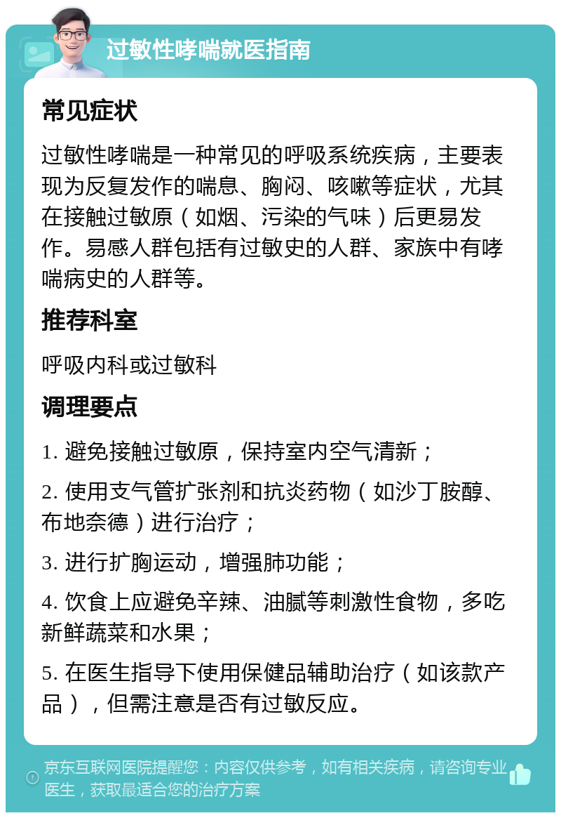 过敏性哮喘就医指南 常见症状 过敏性哮喘是一种常见的呼吸系统疾病，主要表现为反复发作的喘息、胸闷、咳嗽等症状，尤其在接触过敏原（如烟、污染的气味）后更易发作。易感人群包括有过敏史的人群、家族中有哮喘病史的人群等。 推荐科室 呼吸内科或过敏科 调理要点 1. 避免接触过敏原，保持室内空气清新； 2. 使用支气管扩张剂和抗炎药物（如沙丁胺醇、布地奈德）进行治疗； 3. 进行扩胸运动，增强肺功能； 4. 饮食上应避免辛辣、油腻等刺激性食物，多吃新鲜蔬菜和水果； 5. 在医生指导下使用保健品辅助治疗（如该款产品），但需注意是否有过敏反应。