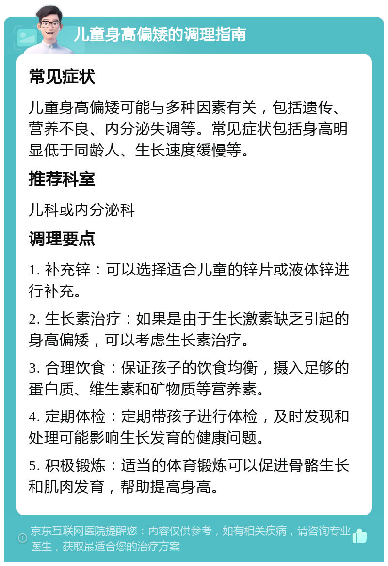 儿童身高偏矮的调理指南 常见症状 儿童身高偏矮可能与多种因素有关，包括遗传、营养不良、内分泌失调等。常见症状包括身高明显低于同龄人、生长速度缓慢等。 推荐科室 儿科或内分泌科 调理要点 1. 补充锌：可以选择适合儿童的锌片或液体锌进行补充。 2. 生长素治疗：如果是由于生长激素缺乏引起的身高偏矮，可以考虑生长素治疗。 3. 合理饮食：保证孩子的饮食均衡，摄入足够的蛋白质、维生素和矿物质等营养素。 4. 定期体检：定期带孩子进行体检，及时发现和处理可能影响生长发育的健康问题。 5. 积极锻炼：适当的体育锻炼可以促进骨骼生长和肌肉发育，帮助提高身高。