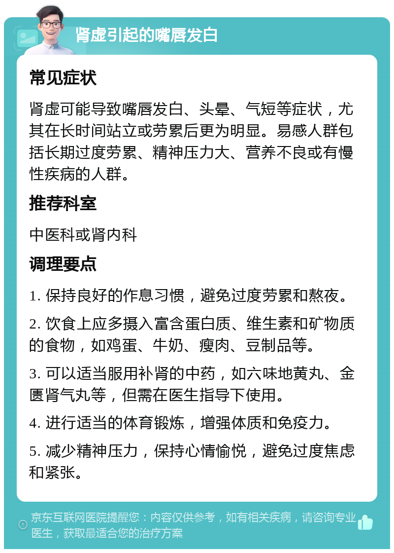 肾虚引起的嘴唇发白 常见症状 肾虚可能导致嘴唇发白、头晕、气短等症状，尤其在长时间站立或劳累后更为明显。易感人群包括长期过度劳累、精神压力大、营养不良或有慢性疾病的人群。 推荐科室 中医科或肾内科 调理要点 1. 保持良好的作息习惯，避免过度劳累和熬夜。 2. 饮食上应多摄入富含蛋白质、维生素和矿物质的食物，如鸡蛋、牛奶、瘦肉、豆制品等。 3. 可以适当服用补肾的中药，如六味地黄丸、金匮肾气丸等，但需在医生指导下使用。 4. 进行适当的体育锻炼，增强体质和免疫力。 5. 减少精神压力，保持心情愉悦，避免过度焦虑和紧张。