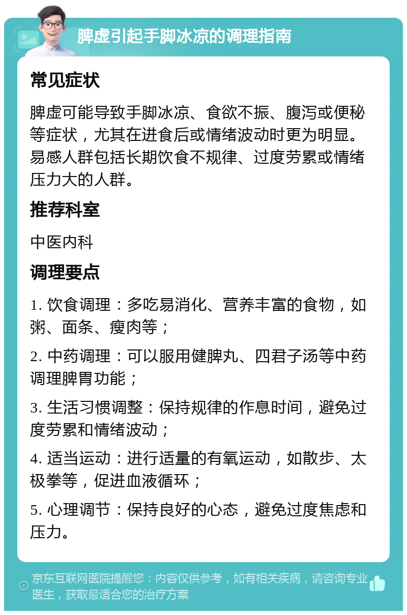 脾虚引起手脚冰凉的调理指南 常见症状 脾虚可能导致手脚冰凉、食欲不振、腹泻或便秘等症状，尤其在进食后或情绪波动时更为明显。易感人群包括长期饮食不规律、过度劳累或情绪压力大的人群。 推荐科室 中医内科 调理要点 1. 饮食调理：多吃易消化、营养丰富的食物，如粥、面条、瘦肉等； 2. 中药调理：可以服用健脾丸、四君子汤等中药调理脾胃功能； 3. 生活习惯调整：保持规律的作息时间，避免过度劳累和情绪波动； 4. 适当运动：进行适量的有氧运动，如散步、太极拳等，促进血液循环； 5. 心理调节：保持良好的心态，避免过度焦虑和压力。