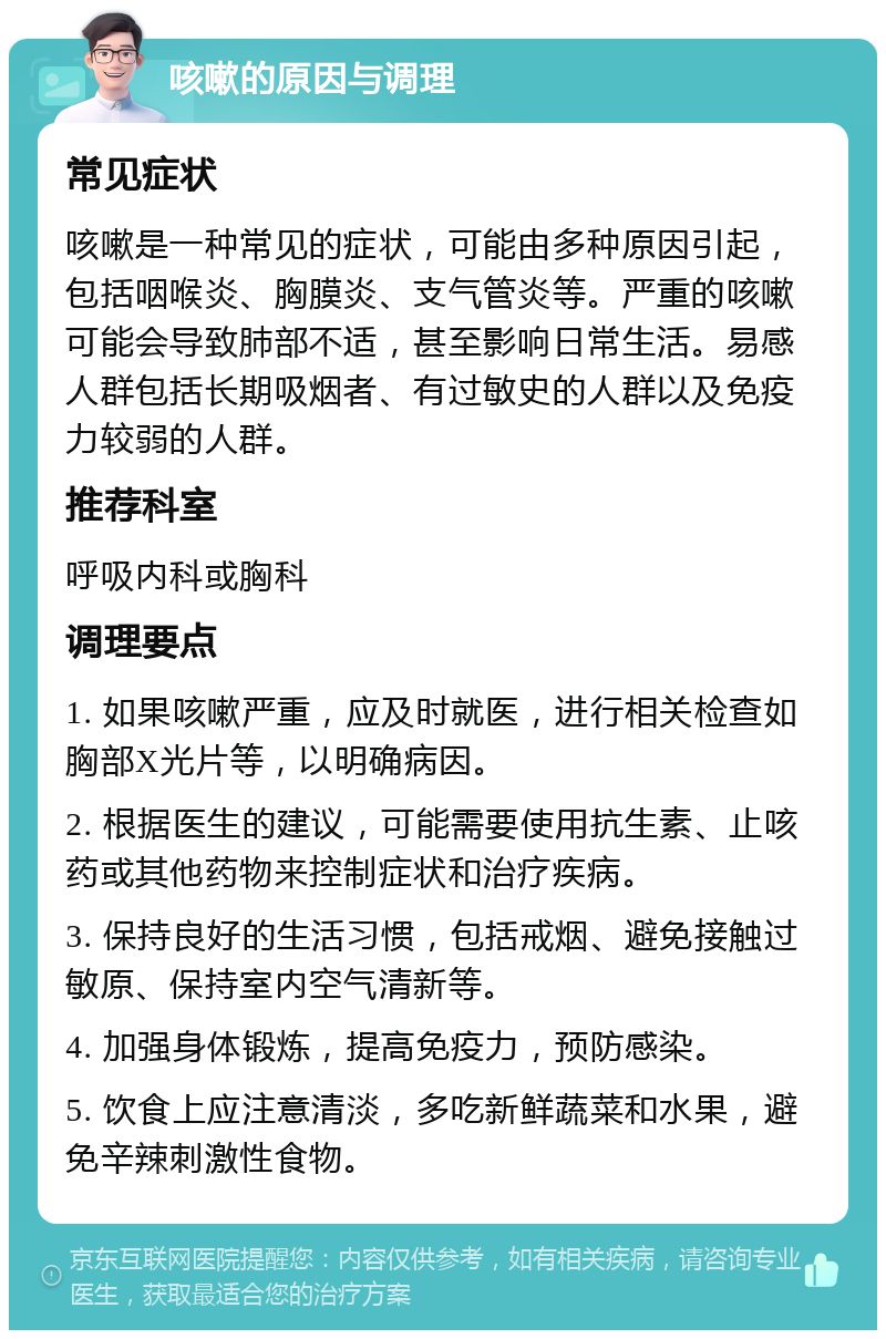 咳嗽的原因与调理 常见症状 咳嗽是一种常见的症状，可能由多种原因引起，包括咽喉炎、胸膜炎、支气管炎等。严重的咳嗽可能会导致肺部不适，甚至影响日常生活。易感人群包括长期吸烟者、有过敏史的人群以及免疫力较弱的人群。 推荐科室 呼吸内科或胸科 调理要点 1. 如果咳嗽严重，应及时就医，进行相关检查如胸部X光片等，以明确病因。 2. 根据医生的建议，可能需要使用抗生素、止咳药或其他药物来控制症状和治疗疾病。 3. 保持良好的生活习惯，包括戒烟、避免接触过敏原、保持室内空气清新等。 4. 加强身体锻炼，提高免疫力，预防感染。 5. 饮食上应注意清淡，多吃新鲜蔬菜和水果，避免辛辣刺激性食物。