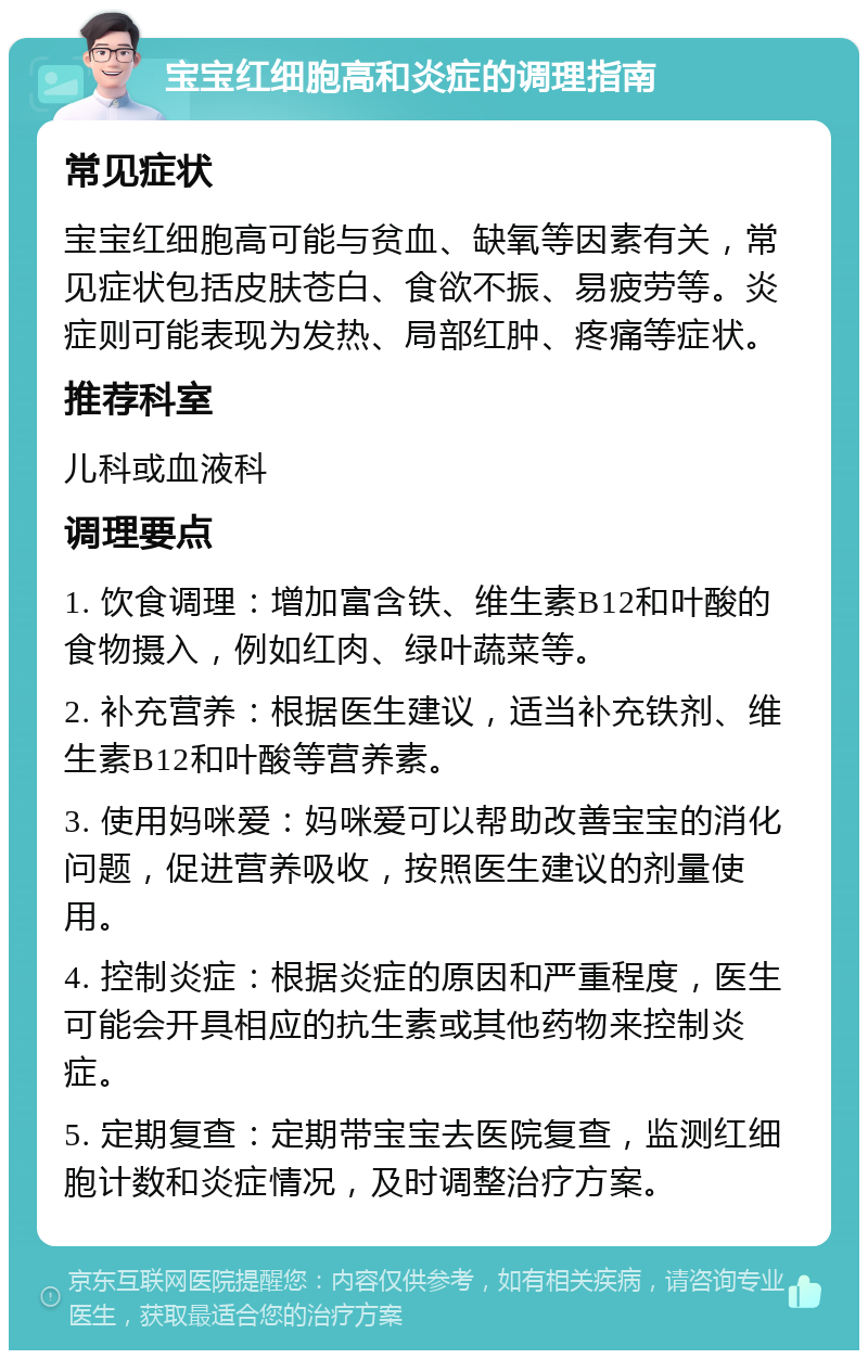 宝宝红细胞高和炎症的调理指南 常见症状 宝宝红细胞高可能与贫血、缺氧等因素有关，常见症状包括皮肤苍白、食欲不振、易疲劳等。炎症则可能表现为发热、局部红肿、疼痛等症状。 推荐科室 儿科或血液科 调理要点 1. 饮食调理：增加富含铁、维生素B12和叶酸的食物摄入，例如红肉、绿叶蔬菜等。 2. 补充营养：根据医生建议，适当补充铁剂、维生素B12和叶酸等营养素。 3. 使用妈咪爱：妈咪爱可以帮助改善宝宝的消化问题，促进营养吸收，按照医生建议的剂量使用。 4. 控制炎症：根据炎症的原因和严重程度，医生可能会开具相应的抗生素或其他药物来控制炎症。 5. 定期复查：定期带宝宝去医院复查，监测红细胞计数和炎症情况，及时调整治疗方案。