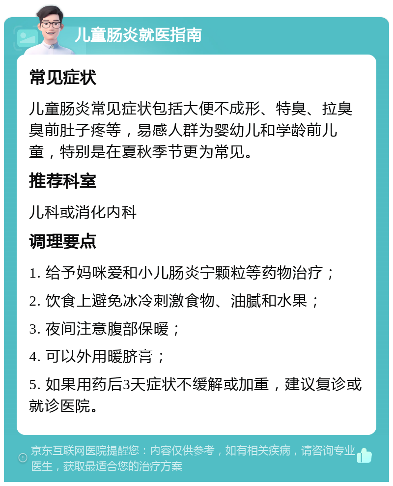 儿童肠炎就医指南 常见症状 儿童肠炎常见症状包括大便不成形、特臭、拉臭臭前肚子疼等，易感人群为婴幼儿和学龄前儿童，特别是在夏秋季节更为常见。 推荐科室 儿科或消化内科 调理要点 1. 给予妈咪爱和小儿肠炎宁颗粒等药物治疗； 2. 饮食上避免冰冷刺激食物、油腻和水果； 3. 夜间注意腹部保暖； 4. 可以外用暖脐膏； 5. 如果用药后3天症状不缓解或加重，建议复诊或就诊医院。