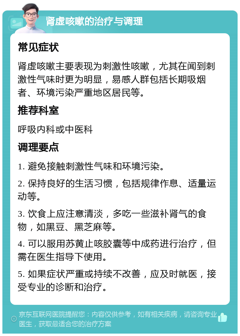 肾虚咳嗽的治疗与调理 常见症状 肾虚咳嗽主要表现为刺激性咳嗽，尤其在闻到刺激性气味时更为明显，易感人群包括长期吸烟者、环境污染严重地区居民等。 推荐科室 呼吸内科或中医科 调理要点 1. 避免接触刺激性气味和环境污染。 2. 保持良好的生活习惯，包括规律作息、适量运动等。 3. 饮食上应注意清淡，多吃一些滋补肾气的食物，如黑豆、黑芝麻等。 4. 可以服用苏黄止咳胶囊等中成药进行治疗，但需在医生指导下使用。 5. 如果症状严重或持续不改善，应及时就医，接受专业的诊断和治疗。