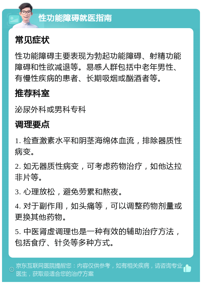 性功能障碍就医指南 常见症状 性功能障碍主要表现为勃起功能障碍、射精功能障碍和性欲减退等。易感人群包括中老年男性、有慢性疾病的患者、长期吸烟或酗酒者等。 推荐科室 泌尿外科或男科专科 调理要点 1. 检查激素水平和阴茎海绵体血流，排除器质性病变。 2. 如无器质性病变，可考虑药物治疗，如他达拉非片等。 3. 心理放松，避免劳累和熬夜。 4. 对于副作用，如头痛等，可以调整药物剂量或更换其他药物。 5. 中医肾虚调理也是一种有效的辅助治疗方法，包括食疗、针灸等多种方式。