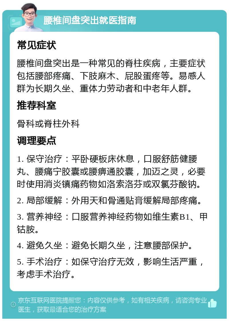 腰椎间盘突出就医指南 常见症状 腰椎间盘突出是一种常见的脊柱疾病，主要症状包括腰部疼痛、下肢麻木、屁股蛋疼等。易感人群为长期久坐、重体力劳动者和中老年人群。 推荐科室 骨科或脊柱外科 调理要点 1. 保守治疗：平卧硬板床休息，口服舒筋健腰丸、腰痛宁胶囊或腰痹通胶囊，加迈之灵，必要时使用消炎镇痛药物如洛索洛芬或双氯芬酸钠。 2. 局部缓解：外用天和骨通贴膏缓解局部疼痛。 3. 营养神经：口服营养神经药物如维生素B1、甲钴胺。 4. 避免久坐：避免长期久坐，注意腰部保护。 5. 手术治疗：如保守治疗无效，影响生活严重，考虑手术治疗。