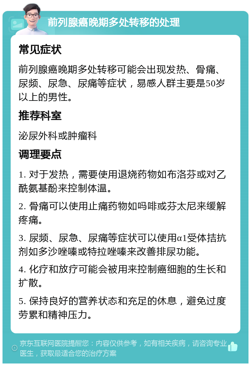 前列腺癌晚期多处转移的处理 常见症状 前列腺癌晚期多处转移可能会出现发热、骨痛、尿频、尿急、尿痛等症状，易感人群主要是50岁以上的男性。 推荐科室 泌尿外科或肿瘤科 调理要点 1. 对于发热，需要使用退烧药物如布洛芬或对乙酰氨基酚来控制体温。 2. 骨痛可以使用止痛药物如吗啡或芬太尼来缓解疼痛。 3. 尿频、尿急、尿痛等症状可以使用α1受体拮抗剂如多沙唑嗪或特拉唑嗪来改善排尿功能。 4. 化疗和放疗可能会被用来控制癌细胞的生长和扩散。 5. 保持良好的营养状态和充足的休息，避免过度劳累和精神压力。