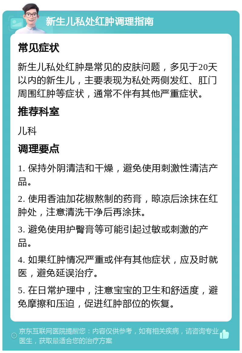 新生儿私处红肿调理指南 常见症状 新生儿私处红肿是常见的皮肤问题，多见于20天以内的新生儿，主要表现为私处两侧发红、肛门周围红肿等症状，通常不伴有其他严重症状。 推荐科室 儿科 调理要点 1. 保持外阴清洁和干燥，避免使用刺激性清洁产品。 2. 使用香油加花椒熬制的药膏，晾凉后涂抹在红肿处，注意清洗干净后再涂抹。 3. 避免使用护臀膏等可能引起过敏或刺激的产品。 4. 如果红肿情况严重或伴有其他症状，应及时就医，避免延误治疗。 5. 在日常护理中，注意宝宝的卫生和舒适度，避免摩擦和压迫，促进红肿部位的恢复。