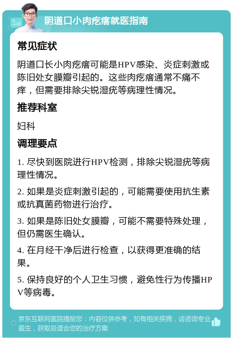 阴道口小肉疙瘩就医指南 常见症状 阴道口长小肉疙瘩可能是HPV感染、炎症刺激或陈旧处女膜瓣引起的。这些肉疙瘩通常不痛不痒，但需要排除尖锐湿疣等病理性情况。 推荐科室 妇科 调理要点 1. 尽快到医院进行HPV检测，排除尖锐湿疣等病理性情况。 2. 如果是炎症刺激引起的，可能需要使用抗生素或抗真菌药物进行治疗。 3. 如果是陈旧处女膜瓣，可能不需要特殊处理，但仍需医生确认。 4. 在月经干净后进行检查，以获得更准确的结果。 5. 保持良好的个人卫生习惯，避免性行为传播HPV等病毒。