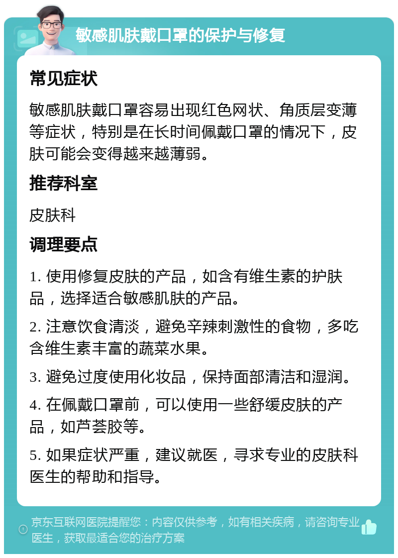 敏感肌肤戴口罩的保护与修复 常见症状 敏感肌肤戴口罩容易出现红色网状、角质层变薄等症状，特别是在长时间佩戴口罩的情况下，皮肤可能会变得越来越薄弱。 推荐科室 皮肤科 调理要点 1. 使用修复皮肤的产品，如含有维生素的护肤品，选择适合敏感肌肤的产品。 2. 注意饮食清淡，避免辛辣刺激性的食物，多吃含维生素丰富的蔬菜水果。 3. 避免过度使用化妆品，保持面部清洁和湿润。 4. 在佩戴口罩前，可以使用一些舒缓皮肤的产品，如芦荟胶等。 5. 如果症状严重，建议就医，寻求专业的皮肤科医生的帮助和指导。