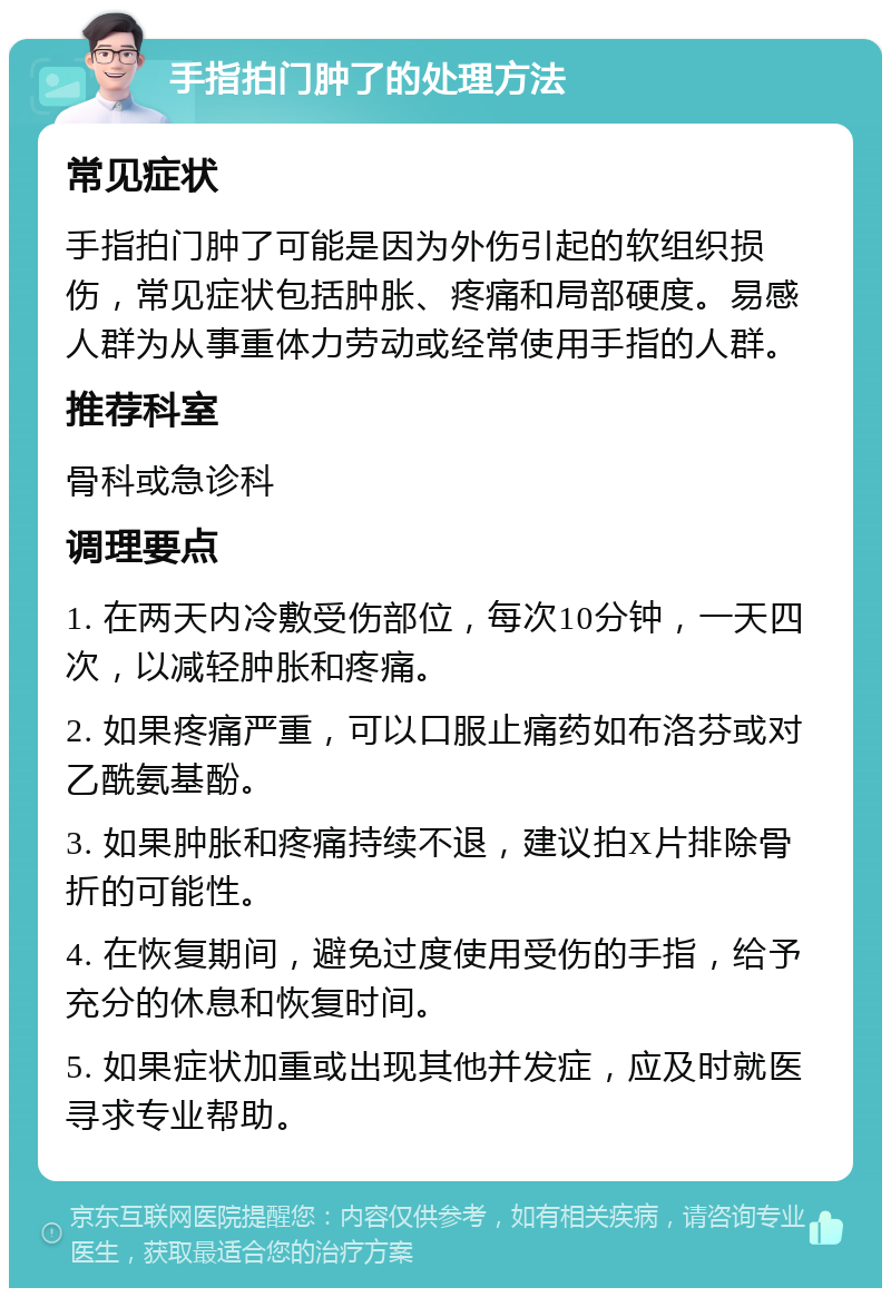 手指拍门肿了的处理方法 常见症状 手指拍门肿了可能是因为外伤引起的软组织损伤，常见症状包括肿胀、疼痛和局部硬度。易感人群为从事重体力劳动或经常使用手指的人群。 推荐科室 骨科或急诊科 调理要点 1. 在两天内冷敷受伤部位，每次10分钟，一天四次，以减轻肿胀和疼痛。 2. 如果疼痛严重，可以口服止痛药如布洛芬或对乙酰氨基酚。 3. 如果肿胀和疼痛持续不退，建议拍X片排除骨折的可能性。 4. 在恢复期间，避免过度使用受伤的手指，给予充分的休息和恢复时间。 5. 如果症状加重或出现其他并发症，应及时就医寻求专业帮助。