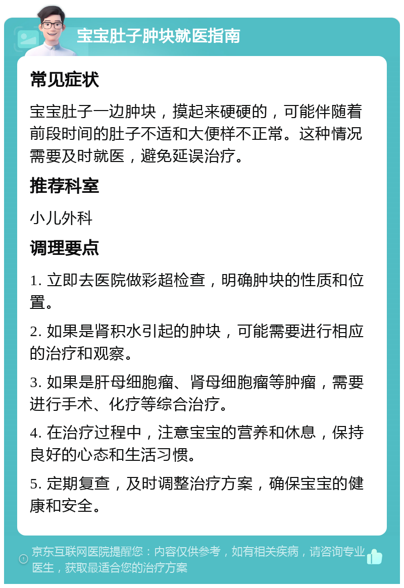 宝宝肚子肿块就医指南 常见症状 宝宝肚子一边肿块，摸起来硬硬的，可能伴随着前段时间的肚子不适和大便样不正常。这种情况需要及时就医，避免延误治疗。 推荐科室 小儿外科 调理要点 1. 立即去医院做彩超检查，明确肿块的性质和位置。 2. 如果是肾积水引起的肿块，可能需要进行相应的治疗和观察。 3. 如果是肝母细胞瘤、肾母细胞瘤等肿瘤，需要进行手术、化疗等综合治疗。 4. 在治疗过程中，注意宝宝的营养和休息，保持良好的心态和生活习惯。 5. 定期复查，及时调整治疗方案，确保宝宝的健康和安全。