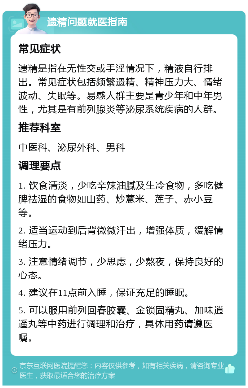 遗精问题就医指南 常见症状 遗精是指在无性交或手淫情况下，精液自行排出。常见症状包括频繁遗精、精神压力大、情绪波动、失眠等。易感人群主要是青少年和中年男性，尤其是有前列腺炎等泌尿系统疾病的人群。 推荐科室 中医科、泌尿外科、男科 调理要点 1. 饮食清淡，少吃辛辣油腻及生冷食物，多吃健脾祛湿的食物如山药、炒薏米、莲子、赤小豆等。 2. 适当运动到后背微微汗出，增强体质，缓解情绪压力。 3. 注意情绪调节，少思虑，少熬夜，保持良好的心态。 4. 建议在11点前入睡，保证充足的睡眠。 5. 可以服用前列回春胶囊、金锁固精丸、加味逍遥丸等中药进行调理和治疗，具体用药请遵医嘱。