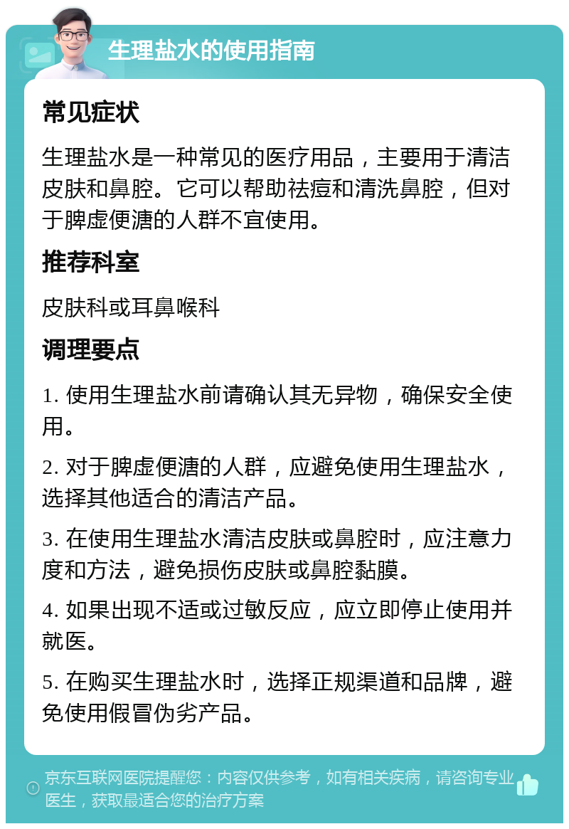 生理盐水的使用指南 常见症状 生理盐水是一种常见的医疗用品，主要用于清洁皮肤和鼻腔。它可以帮助祛痘和清洗鼻腔，但对于脾虚便溏的人群不宜使用。 推荐科室 皮肤科或耳鼻喉科 调理要点 1. 使用生理盐水前请确认其无异物，确保安全使用。 2. 对于脾虚便溏的人群，应避免使用生理盐水，选择其他适合的清洁产品。 3. 在使用生理盐水清洁皮肤或鼻腔时，应注意力度和方法，避免损伤皮肤或鼻腔黏膜。 4. 如果出现不适或过敏反应，应立即停止使用并就医。 5. 在购买生理盐水时，选择正规渠道和品牌，避免使用假冒伪劣产品。