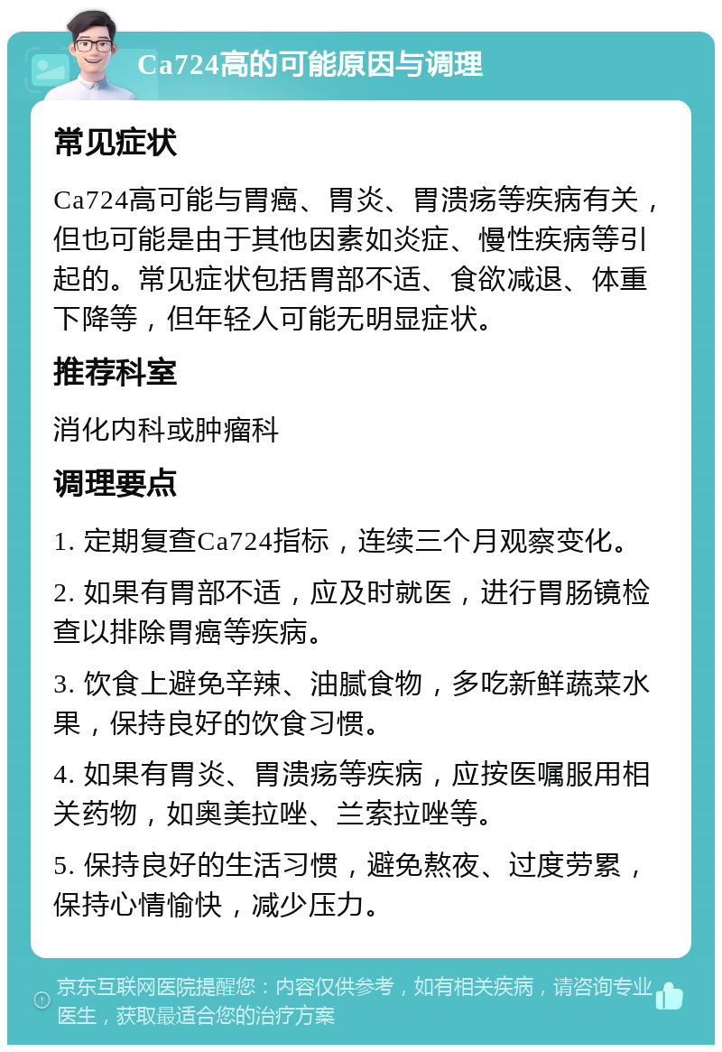 Ca724高的可能原因与调理 常见症状 Ca724高可能与胃癌、胃炎、胃溃疡等疾病有关，但也可能是由于其他因素如炎症、慢性疾病等引起的。常见症状包括胃部不适、食欲减退、体重下降等，但年轻人可能无明显症状。 推荐科室 消化内科或肿瘤科 调理要点 1. 定期复查Ca724指标，连续三个月观察变化。 2. 如果有胃部不适，应及时就医，进行胃肠镜检查以排除胃癌等疾病。 3. 饮食上避免辛辣、油腻食物，多吃新鲜蔬菜水果，保持良好的饮食习惯。 4. 如果有胃炎、胃溃疡等疾病，应按医嘱服用相关药物，如奥美拉唑、兰索拉唑等。 5. 保持良好的生活习惯，避免熬夜、过度劳累，保持心情愉快，减少压力。