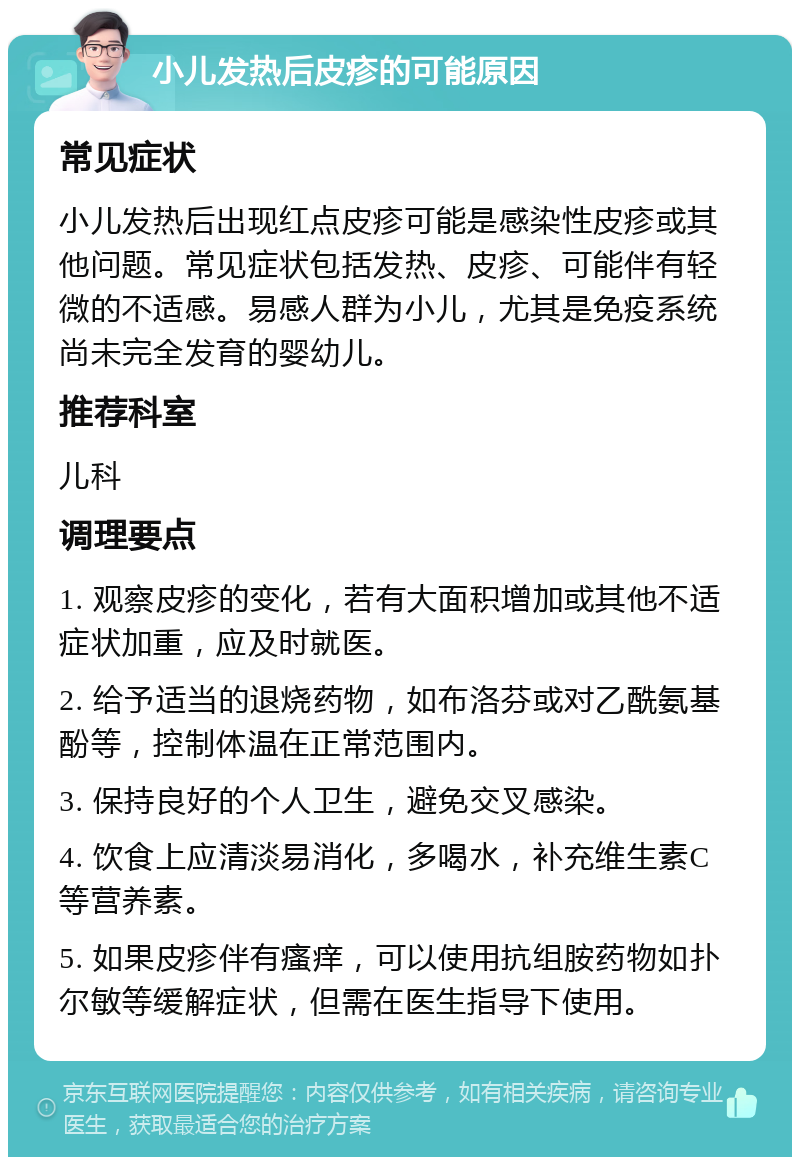 小儿发热后皮疹的可能原因 常见症状 小儿发热后出现红点皮疹可能是感染性皮疹或其他问题。常见症状包括发热、皮疹、可能伴有轻微的不适感。易感人群为小儿，尤其是免疫系统尚未完全发育的婴幼儿。 推荐科室 儿科 调理要点 1. 观察皮疹的变化，若有大面积增加或其他不适症状加重，应及时就医。 2. 给予适当的退烧药物，如布洛芬或对乙酰氨基酚等，控制体温在正常范围内。 3. 保持良好的个人卫生，避免交叉感染。 4. 饮食上应清淡易消化，多喝水，补充维生素C等营养素。 5. 如果皮疹伴有瘙痒，可以使用抗组胺药物如扑尔敏等缓解症状，但需在医生指导下使用。