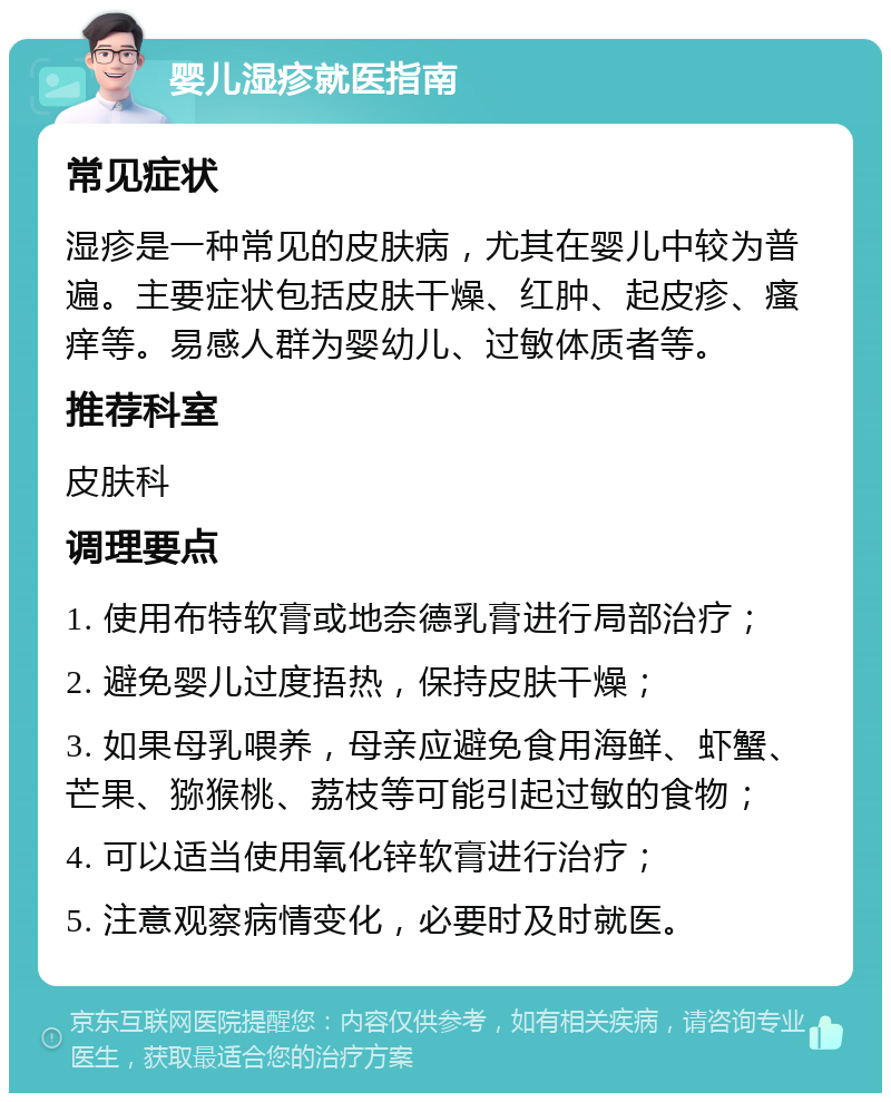 婴儿湿疹就医指南 常见症状 湿疹是一种常见的皮肤病，尤其在婴儿中较为普遍。主要症状包括皮肤干燥、红肿、起皮疹、瘙痒等。易感人群为婴幼儿、过敏体质者等。 推荐科室 皮肤科 调理要点 1. 使用布特软膏或地奈德乳膏进行局部治疗； 2. 避免婴儿过度捂热，保持皮肤干燥； 3. 如果母乳喂养，母亲应避免食用海鲜、虾蟹、芒果、猕猴桃、荔枝等可能引起过敏的食物； 4. 可以适当使用氧化锌软膏进行治疗； 5. 注意观察病情变化，必要时及时就医。