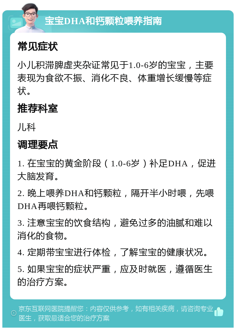 宝宝DHA和钙颗粒喂养指南 常见症状 小儿积滞脾虚夹杂证常见于1.0-6岁的宝宝，主要表现为食欲不振、消化不良、体重增长缓慢等症状。 推荐科室 儿科 调理要点 1. 在宝宝的黄金阶段（1.0-6岁）补足DHA，促进大脑发育。 2. 晚上喂养DHA和钙颗粒，隔开半小时喂，先喂DHA再喂钙颗粒。 3. 注意宝宝的饮食结构，避免过多的油腻和难以消化的食物。 4. 定期带宝宝进行体检，了解宝宝的健康状况。 5. 如果宝宝的症状严重，应及时就医，遵循医生的治疗方案。