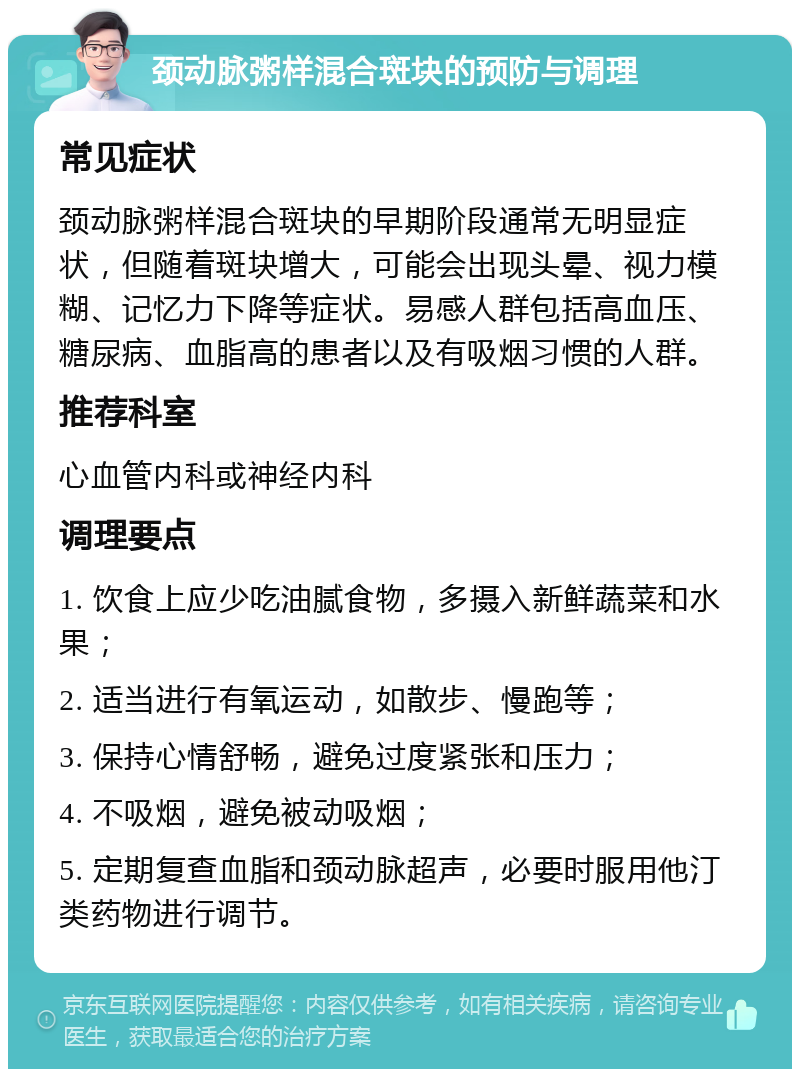 颈动脉粥样混合斑块的预防与调理 常见症状 颈动脉粥样混合斑块的早期阶段通常无明显症状，但随着斑块增大，可能会出现头晕、视力模糊、记忆力下降等症状。易感人群包括高血压、糖尿病、血脂高的患者以及有吸烟习惯的人群。 推荐科室 心血管内科或神经内科 调理要点 1. 饮食上应少吃油腻食物，多摄入新鲜蔬菜和水果； 2. 适当进行有氧运动，如散步、慢跑等； 3. 保持心情舒畅，避免过度紧张和压力； 4. 不吸烟，避免被动吸烟； 5. 定期复查血脂和颈动脉超声，必要时服用他汀类药物进行调节。