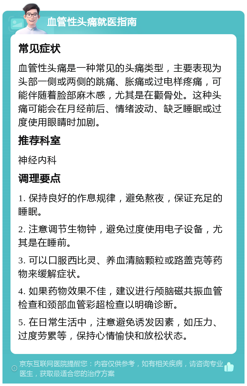 血管性头痛就医指南 常见症状 血管性头痛是一种常见的头痛类型，主要表现为头部一侧或两侧的跳痛、胀痛或过电样疼痛，可能伴随着脸部麻木感，尤其是在颧骨处。这种头痛可能会在月经前后、情绪波动、缺乏睡眠或过度使用眼睛时加剧。 推荐科室 神经内科 调理要点 1. 保持良好的作息规律，避免熬夜，保证充足的睡眠。 2. 注意调节生物钟，避免过度使用电子设备，尤其是在睡前。 3. 可以口服西比灵、养血清脑颗粒或路盖克等药物来缓解症状。 4. 如果药物效果不佳，建议进行颅脑磁共振血管检查和颈部血管彩超检查以明确诊断。 5. 在日常生活中，注意避免诱发因素，如压力、过度劳累等，保持心情愉快和放松状态。