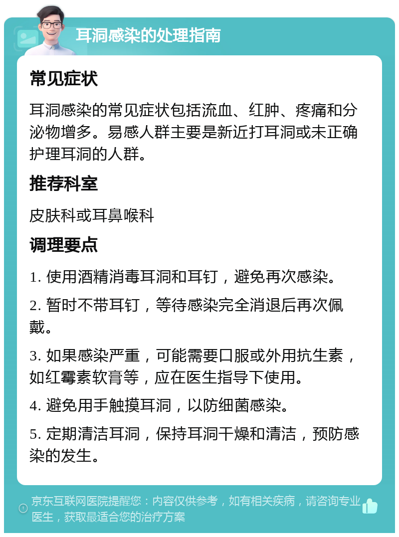 耳洞感染的处理指南 常见症状 耳洞感染的常见症状包括流血、红肿、疼痛和分泌物增多。易感人群主要是新近打耳洞或未正确护理耳洞的人群。 推荐科室 皮肤科或耳鼻喉科 调理要点 1. 使用酒精消毒耳洞和耳钉，避免再次感染。 2. 暂时不带耳钉，等待感染完全消退后再次佩戴。 3. 如果感染严重，可能需要口服或外用抗生素，如红霉素软膏等，应在医生指导下使用。 4. 避免用手触摸耳洞，以防细菌感染。 5. 定期清洁耳洞，保持耳洞干燥和清洁，预防感染的发生。