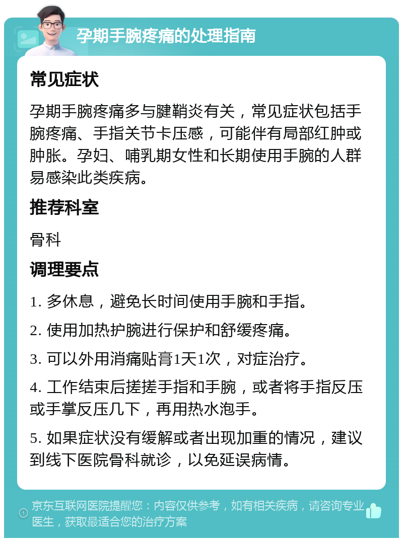 孕期手腕疼痛的处理指南 常见症状 孕期手腕疼痛多与腱鞘炎有关，常见症状包括手腕疼痛、手指关节卡压感，可能伴有局部红肿或肿胀。孕妇、哺乳期女性和长期使用手腕的人群易感染此类疾病。 推荐科室 骨科 调理要点 1. 多休息，避免长时间使用手腕和手指。 2. 使用加热护腕进行保护和舒缓疼痛。 3. 可以外用消痛贴膏1天1次，对症治疗。 4. 工作结束后搓搓手指和手腕，或者将手指反压或手掌反压几下，再用热水泡手。 5. 如果症状没有缓解或者出现加重的情况，建议到线下医院骨科就诊，以免延误病情。