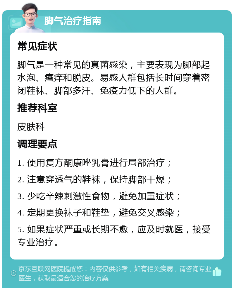 脚气治疗指南 常见症状 脚气是一种常见的真菌感染，主要表现为脚部起水泡、瘙痒和脱皮。易感人群包括长时间穿着密闭鞋袜、脚部多汗、免疫力低下的人群。 推荐科室 皮肤科 调理要点 1. 使用复方酮康唑乳膏进行局部治疗； 2. 注意穿透气的鞋袜，保持脚部干燥； 3. 少吃辛辣刺激性食物，避免加重症状； 4. 定期更换袜子和鞋垫，避免交叉感染； 5. 如果症状严重或长期不愈，应及时就医，接受专业治疗。