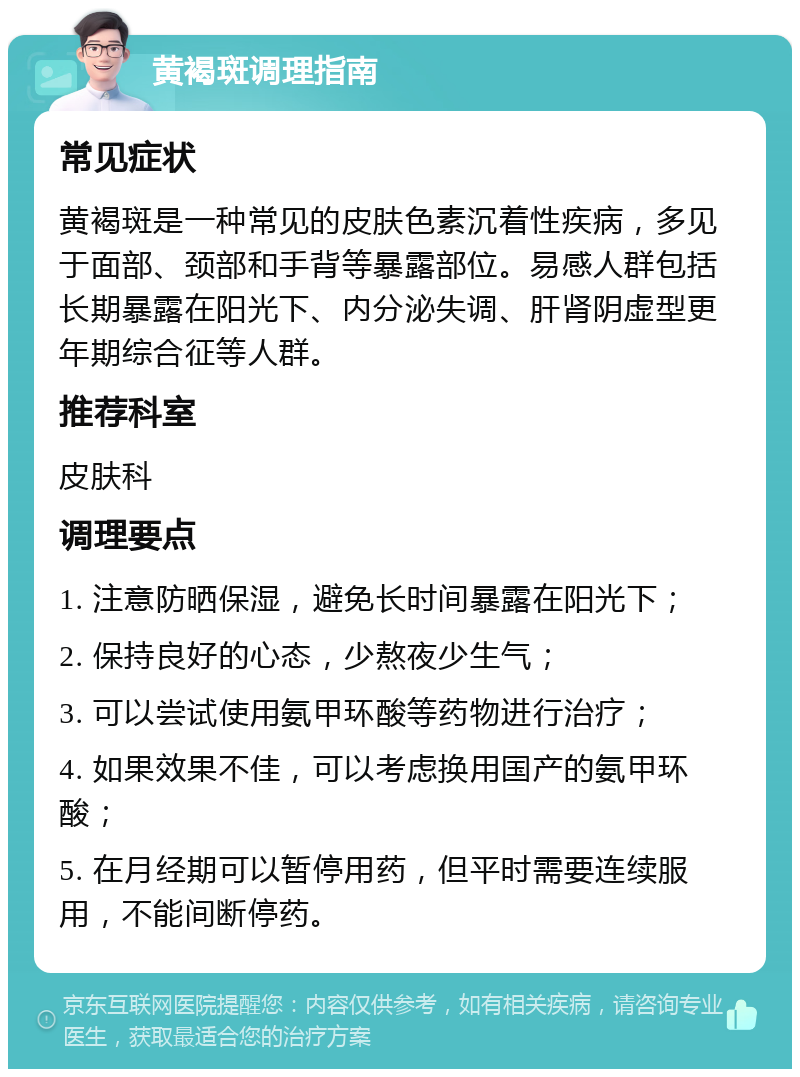 黄褐斑调理指南 常见症状 黄褐斑是一种常见的皮肤色素沉着性疾病，多见于面部、颈部和手背等暴露部位。易感人群包括长期暴露在阳光下、内分泌失调、肝肾阴虚型更年期综合征等人群。 推荐科室 皮肤科 调理要点 1. 注意防晒保湿，避免长时间暴露在阳光下； 2. 保持良好的心态，少熬夜少生气； 3. 可以尝试使用氨甲环酸等药物进行治疗； 4. 如果效果不佳，可以考虑换用国产的氨甲环酸； 5. 在月经期可以暂停用药，但平时需要连续服用，不能间断停药。