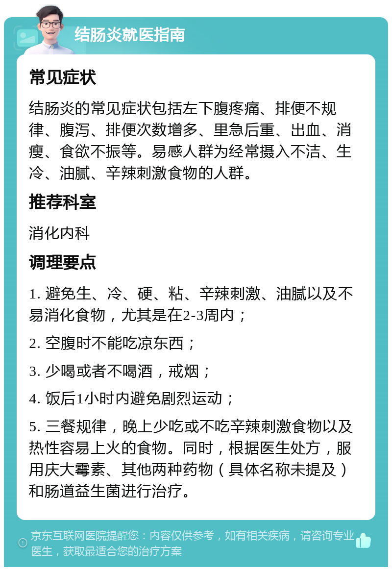 结肠炎就医指南 常见症状 结肠炎的常见症状包括左下腹疼痛、排便不规律、腹泻、排便次数增多、里急后重、出血、消瘦、食欲不振等。易感人群为经常摄入不洁、生冷、油腻、辛辣刺激食物的人群。 推荐科室 消化内科 调理要点 1. 避免生、冷、硬、粘、辛辣刺激、油腻以及不易消化食物，尤其是在2-3周内； 2. 空腹时不能吃凉东西； 3. 少喝或者不喝酒，戒烟； 4. 饭后1小时内避免剧烈运动； 5. 三餐规律，晚上少吃或不吃辛辣刺激食物以及热性容易上火的食物。同时，根据医生处方，服用庆大霉素、其他两种药物（具体名称未提及）和肠道益生菌进行治疗。