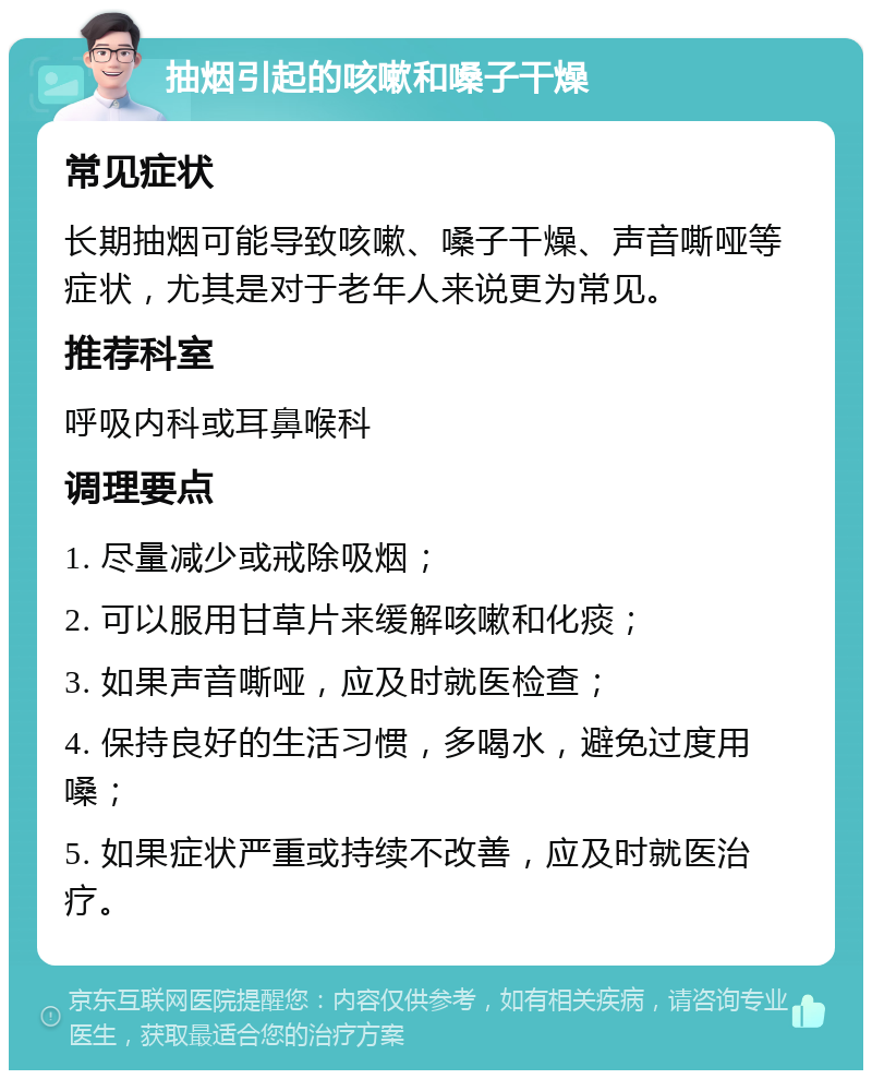 抽烟引起的咳嗽和嗓子干燥 常见症状 长期抽烟可能导致咳嗽、嗓子干燥、声音嘶哑等症状，尤其是对于老年人来说更为常见。 推荐科室 呼吸内科或耳鼻喉科 调理要点 1. 尽量减少或戒除吸烟； 2. 可以服用甘草片来缓解咳嗽和化痰； 3. 如果声音嘶哑，应及时就医检查； 4. 保持良好的生活习惯，多喝水，避免过度用嗓； 5. 如果症状严重或持续不改善，应及时就医治疗。