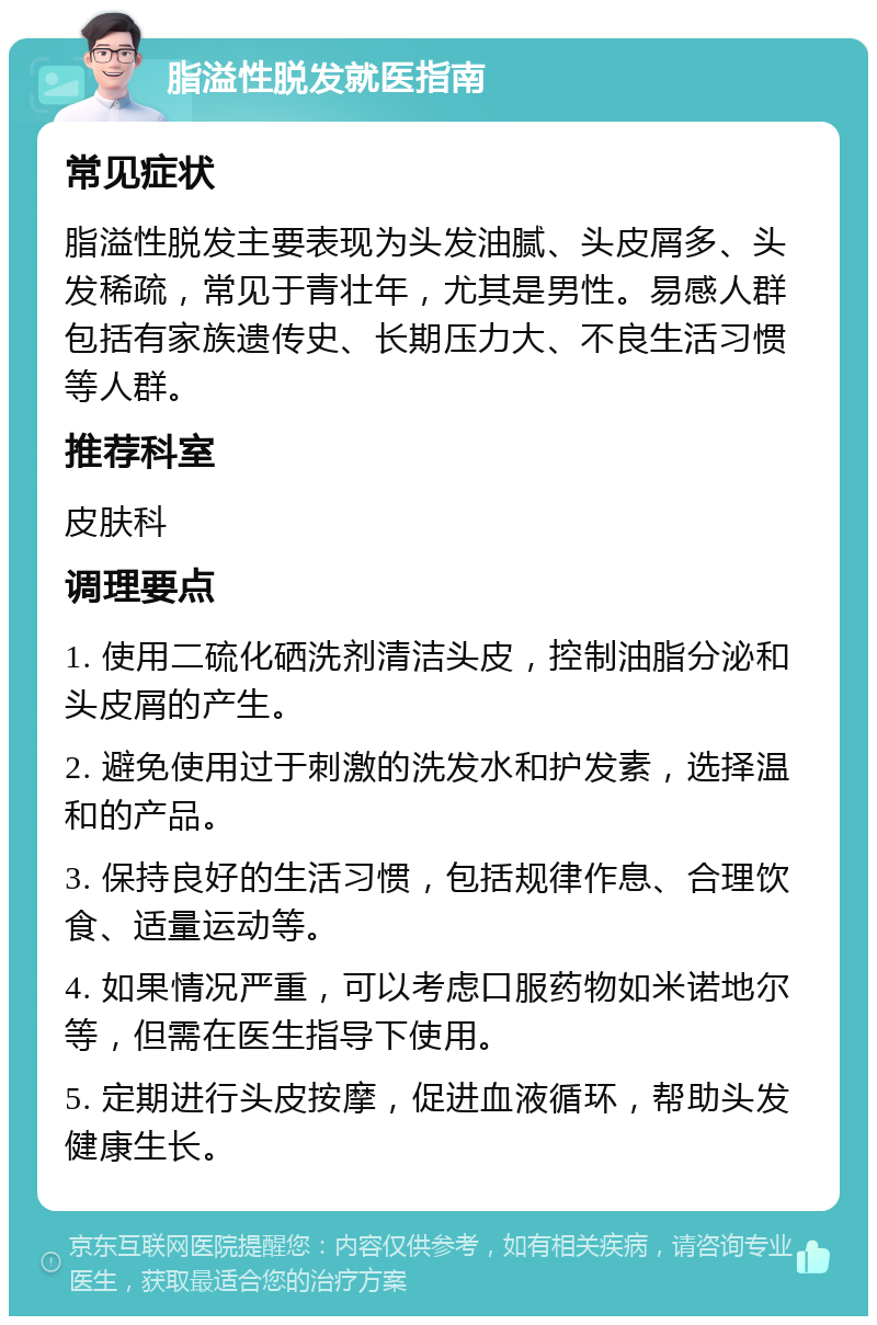 脂溢性脱发就医指南 常见症状 脂溢性脱发主要表现为头发油腻、头皮屑多、头发稀疏，常见于青壮年，尤其是男性。易感人群包括有家族遗传史、长期压力大、不良生活习惯等人群。 推荐科室 皮肤科 调理要点 1. 使用二硫化硒洗剂清洁头皮，控制油脂分泌和头皮屑的产生。 2. 避免使用过于刺激的洗发水和护发素，选择温和的产品。 3. 保持良好的生活习惯，包括规律作息、合理饮食、适量运动等。 4. 如果情况严重，可以考虑口服药物如米诺地尔等，但需在医生指导下使用。 5. 定期进行头皮按摩，促进血液循环，帮助头发健康生长。