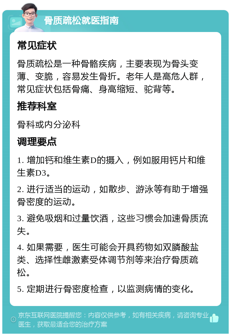 骨质疏松就医指南 常见症状 骨质疏松是一种骨骼疾病，主要表现为骨头变薄、变脆，容易发生骨折。老年人是高危人群，常见症状包括骨痛、身高缩短、驼背等。 推荐科室 骨科或内分泌科 调理要点 1. 增加钙和维生素D的摄入，例如服用钙片和维生素D3。 2. 进行适当的运动，如散步、游泳等有助于增强骨密度的运动。 3. 避免吸烟和过量饮酒，这些习惯会加速骨质流失。 4. 如果需要，医生可能会开具药物如双膦酸盐类、选择性雌激素受体调节剂等来治疗骨质疏松。 5. 定期进行骨密度检查，以监测病情的变化。