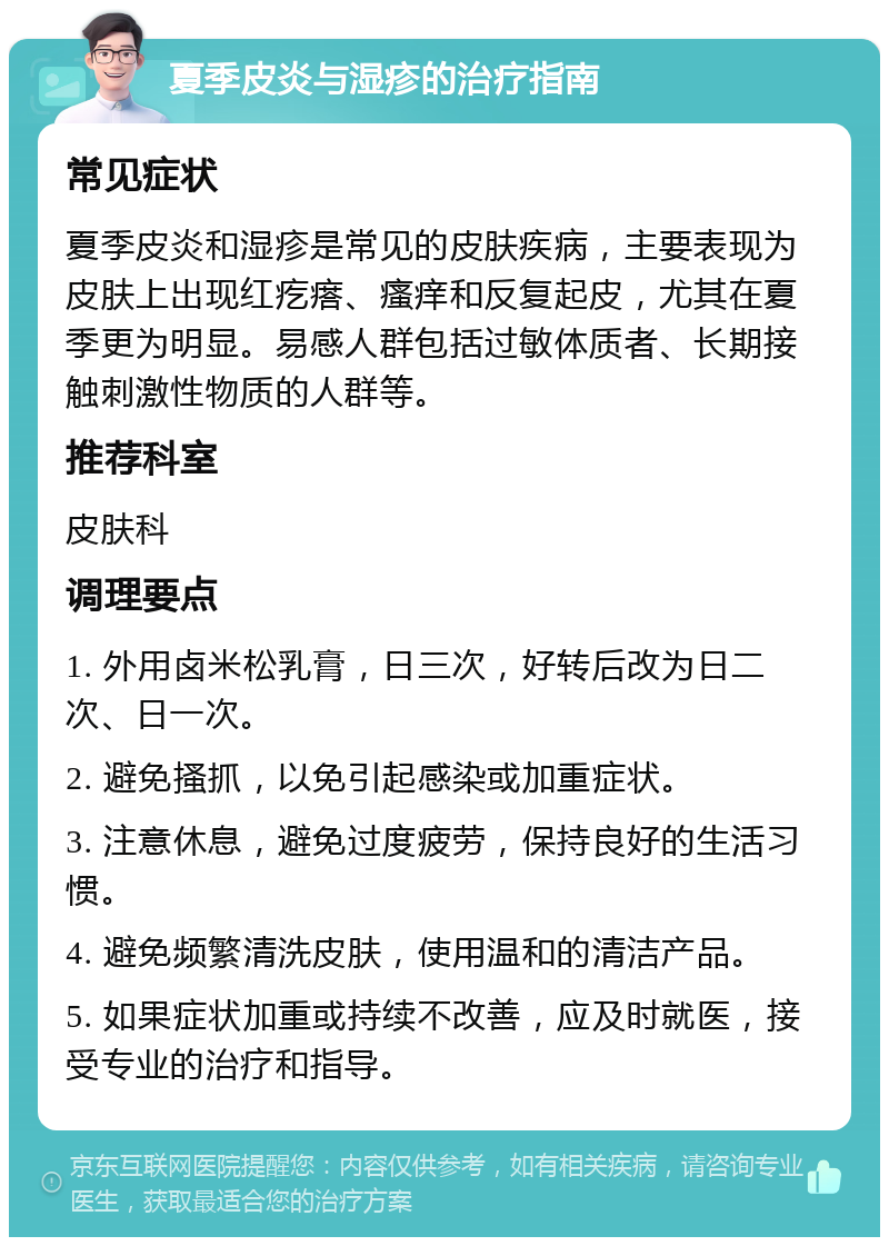 夏季皮炎与湿疹的治疗指南 常见症状 夏季皮炎和湿疹是常见的皮肤疾病，主要表现为皮肤上出现红疙瘩、瘙痒和反复起皮，尤其在夏季更为明显。易感人群包括过敏体质者、长期接触刺激性物质的人群等。 推荐科室 皮肤科 调理要点 1. 外用卤米松乳膏，日三次，好转后改为日二次、日一次。 2. 避免搔抓，以免引起感染或加重症状。 3. 注意休息，避免过度疲劳，保持良好的生活习惯。 4. 避免频繁清洗皮肤，使用温和的清洁产品。 5. 如果症状加重或持续不改善，应及时就医，接受专业的治疗和指导。