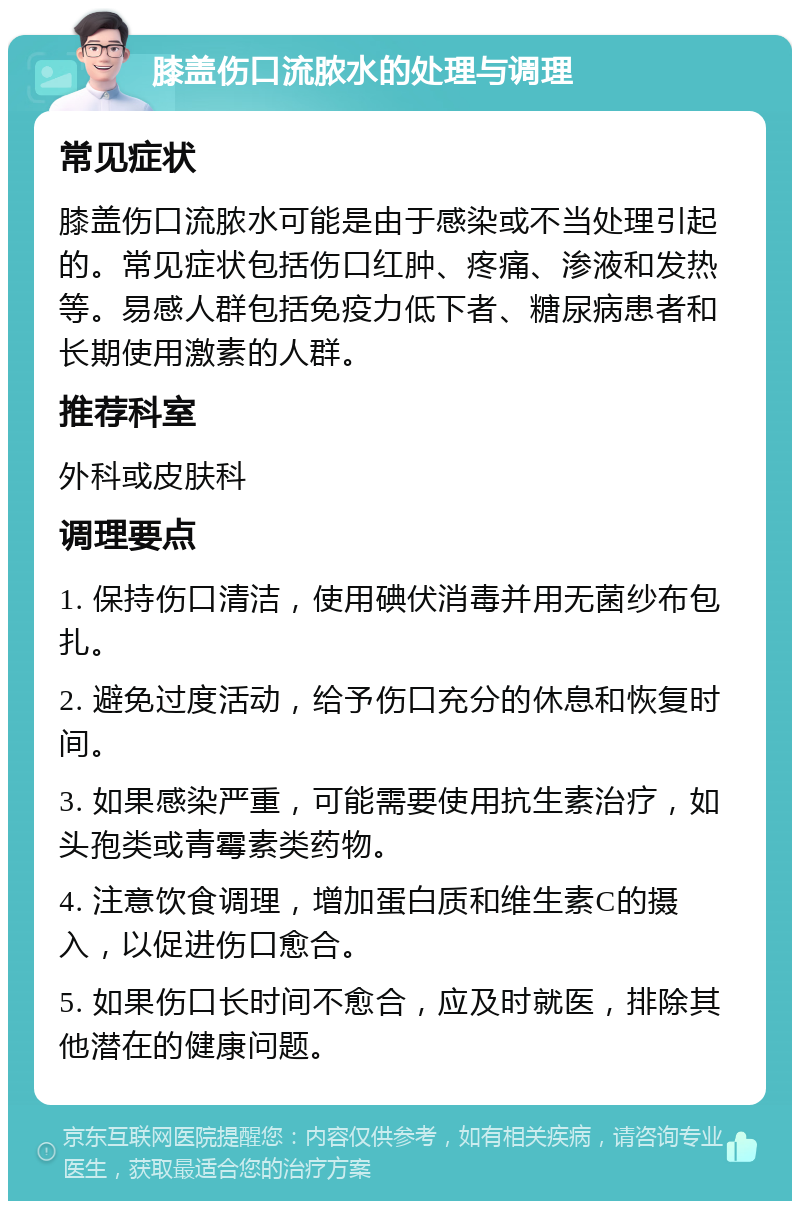 膝盖伤口流脓水的处理与调理 常见症状 膝盖伤口流脓水可能是由于感染或不当处理引起的。常见症状包括伤口红肿、疼痛、渗液和发热等。易感人群包括免疫力低下者、糖尿病患者和长期使用激素的人群。 推荐科室 外科或皮肤科 调理要点 1. 保持伤口清洁，使用碘伏消毒并用无菌纱布包扎。 2. 避免过度活动，给予伤口充分的休息和恢复时间。 3. 如果感染严重，可能需要使用抗生素治疗，如头孢类或青霉素类药物。 4. 注意饮食调理，增加蛋白质和维生素C的摄入，以促进伤口愈合。 5. 如果伤口长时间不愈合，应及时就医，排除其他潜在的健康问题。