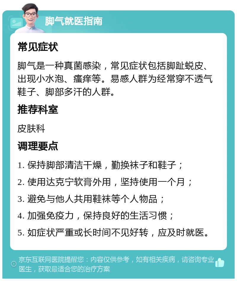 脚气就医指南 常见症状 脚气是一种真菌感染，常见症状包括脚趾蜕皮、出现小水泡、瘙痒等。易感人群为经常穿不透气鞋子、脚部多汗的人群。 推荐科室 皮肤科 调理要点 1. 保持脚部清洁干燥，勤换袜子和鞋子； 2. 使用达克宁软膏外用，坚持使用一个月； 3. 避免与他人共用鞋袜等个人物品； 4. 加强免疫力，保持良好的生活习惯； 5. 如症状严重或长时间不见好转，应及时就医。