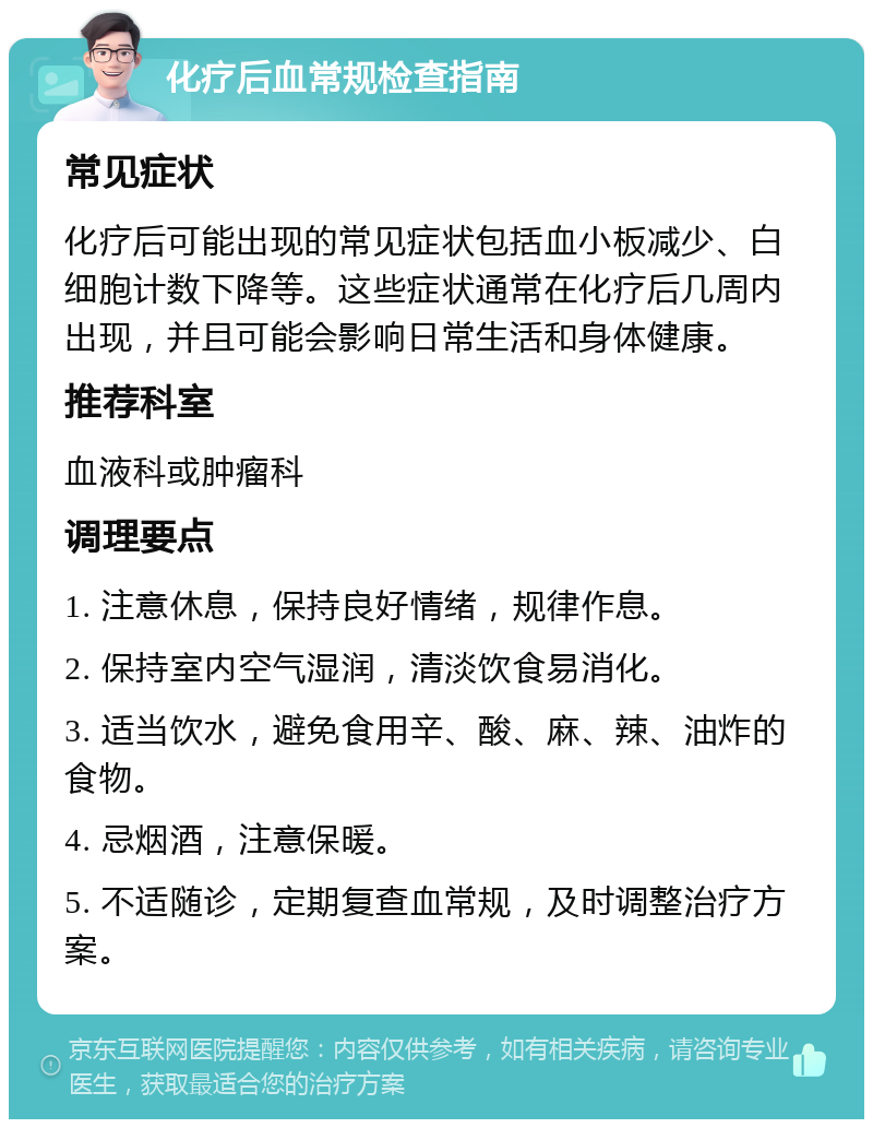 化疗后血常规检查指南 常见症状 化疗后可能出现的常见症状包括血小板减少、白细胞计数下降等。这些症状通常在化疗后几周内出现，并且可能会影响日常生活和身体健康。 推荐科室 血液科或肿瘤科 调理要点 1. 注意休息，保持良好情绪，规律作息。 2. 保持室内空气湿润，清淡饮食易消化。 3. 适当饮水，避免食用辛、酸、麻、辣、油炸的食物。 4. 忌烟酒，注意保暖。 5. 不适随诊，定期复查血常规，及时调整治疗方案。