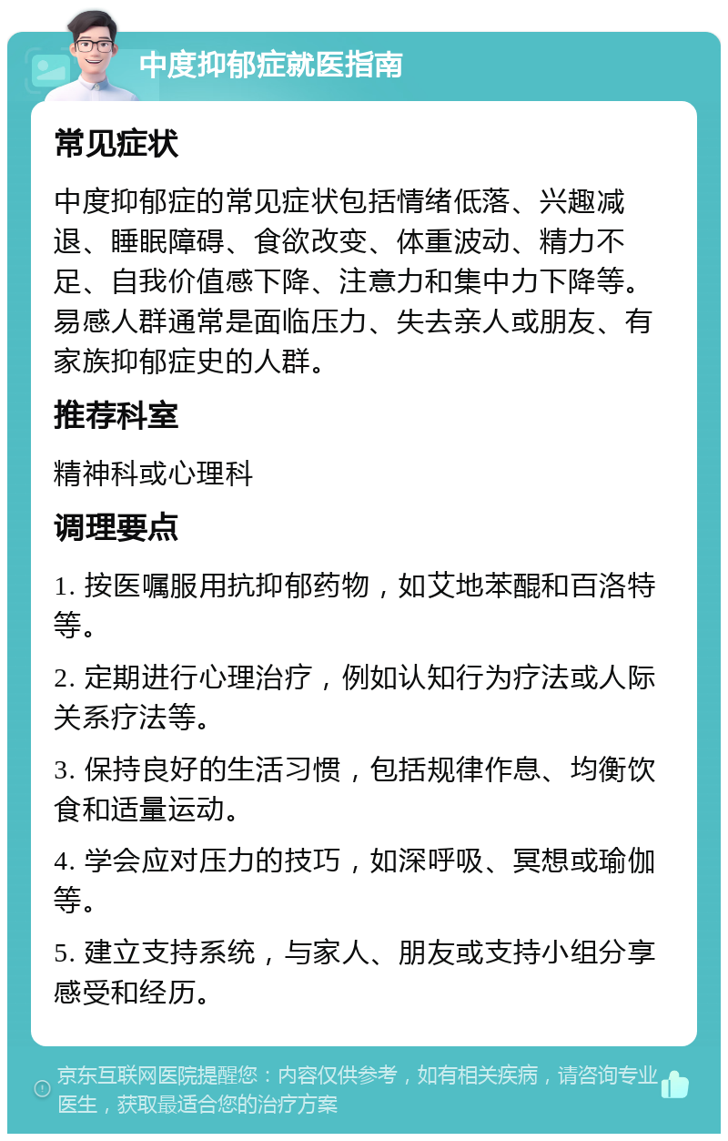 中度抑郁症就医指南 常见症状 中度抑郁症的常见症状包括情绪低落、兴趣减退、睡眠障碍、食欲改变、体重波动、精力不足、自我价值感下降、注意力和集中力下降等。易感人群通常是面临压力、失去亲人或朋友、有家族抑郁症史的人群。 推荐科室 精神科或心理科 调理要点 1. 按医嘱服用抗抑郁药物，如艾地苯醌和百洛特等。 2. 定期进行心理治疗，例如认知行为疗法或人际关系疗法等。 3. 保持良好的生活习惯，包括规律作息、均衡饮食和适量运动。 4. 学会应对压力的技巧，如深呼吸、冥想或瑜伽等。 5. 建立支持系统，与家人、朋友或支持小组分享感受和经历。