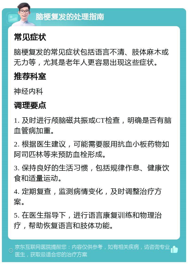 脑梗复发的处理指南 常见症状 脑梗复发的常见症状包括语言不清、肢体麻木或无力等，尤其是老年人更容易出现这些症状。 推荐科室 神经内科 调理要点 1. 及时进行颅脑磁共振或CT检查，明确是否有脑血管病加重。 2. 根据医生建议，可能需要服用抗血小板药物如阿司匹林等来预防血栓形成。 3. 保持良好的生活习惯，包括规律作息、健康饮食和适量运动。 4. 定期复查，监测病情变化，及时调整治疗方案。 5. 在医生指导下，进行语言康复训练和物理治疗，帮助恢复语言和肢体功能。