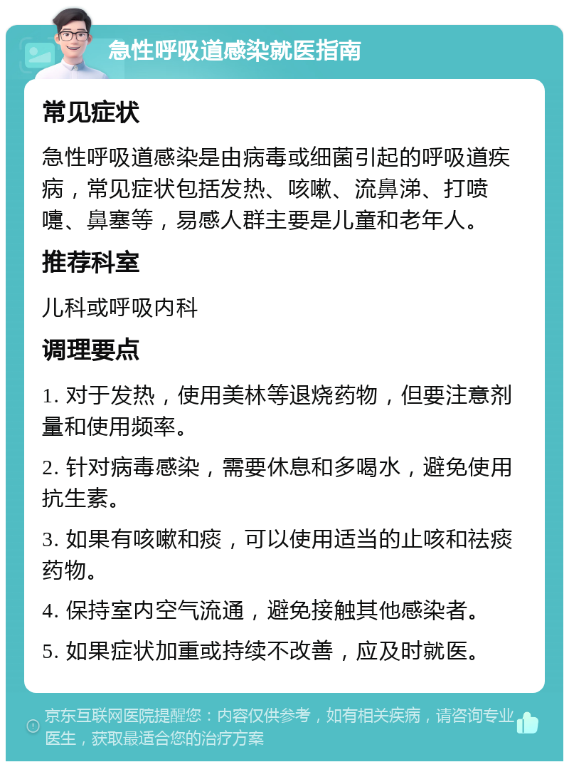 急性呼吸道感染就医指南 常见症状 急性呼吸道感染是由病毒或细菌引起的呼吸道疾病，常见症状包括发热、咳嗽、流鼻涕、打喷嚏、鼻塞等，易感人群主要是儿童和老年人。 推荐科室 儿科或呼吸内科 调理要点 1. 对于发热，使用美林等退烧药物，但要注意剂量和使用频率。 2. 针对病毒感染，需要休息和多喝水，避免使用抗生素。 3. 如果有咳嗽和痰，可以使用适当的止咳和祛痰药物。 4. 保持室内空气流通，避免接触其他感染者。 5. 如果症状加重或持续不改善，应及时就医。