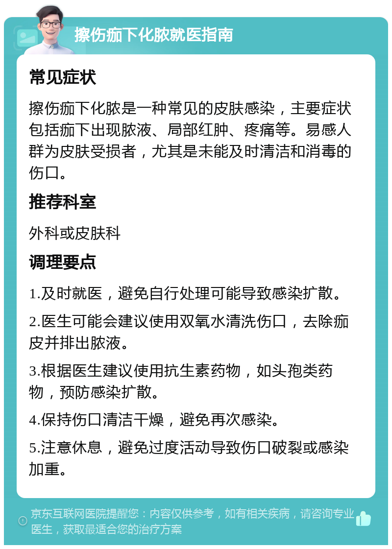 擦伤痂下化脓就医指南 常见症状 擦伤痂下化脓是一种常见的皮肤感染，主要症状包括痂下出现脓液、局部红肿、疼痛等。易感人群为皮肤受损者，尤其是未能及时清洁和消毒的伤口。 推荐科室 外科或皮肤科 调理要点 1.及时就医，避免自行处理可能导致感染扩散。 2.医生可能会建议使用双氧水清洗伤口，去除痂皮并排出脓液。 3.根据医生建议使用抗生素药物，如头孢类药物，预防感染扩散。 4.保持伤口清洁干燥，避免再次感染。 5.注意休息，避免过度活动导致伤口破裂或感染加重。