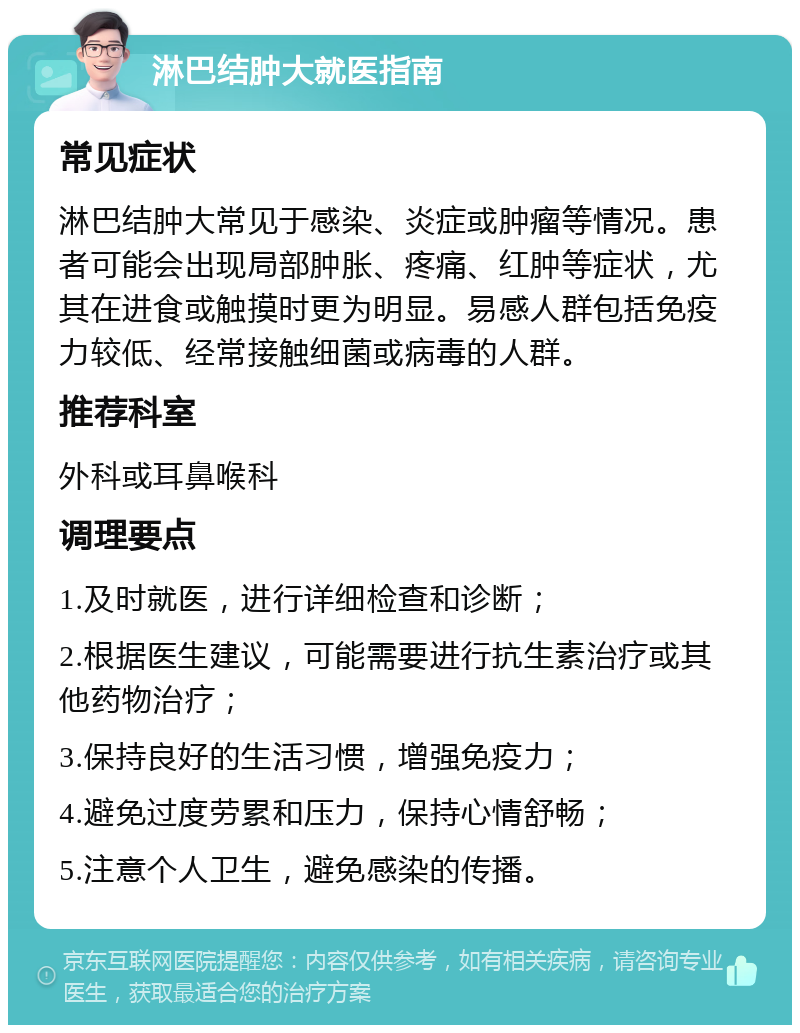 淋巴结肿大就医指南 常见症状 淋巴结肿大常见于感染、炎症或肿瘤等情况。患者可能会出现局部肿胀、疼痛、红肿等症状，尤其在进食或触摸时更为明显。易感人群包括免疫力较低、经常接触细菌或病毒的人群。 推荐科室 外科或耳鼻喉科 调理要点 1.及时就医，进行详细检查和诊断； 2.根据医生建议，可能需要进行抗生素治疗或其他药物治疗； 3.保持良好的生活习惯，增强免疫力； 4.避免过度劳累和压力，保持心情舒畅； 5.注意个人卫生，避免感染的传播。