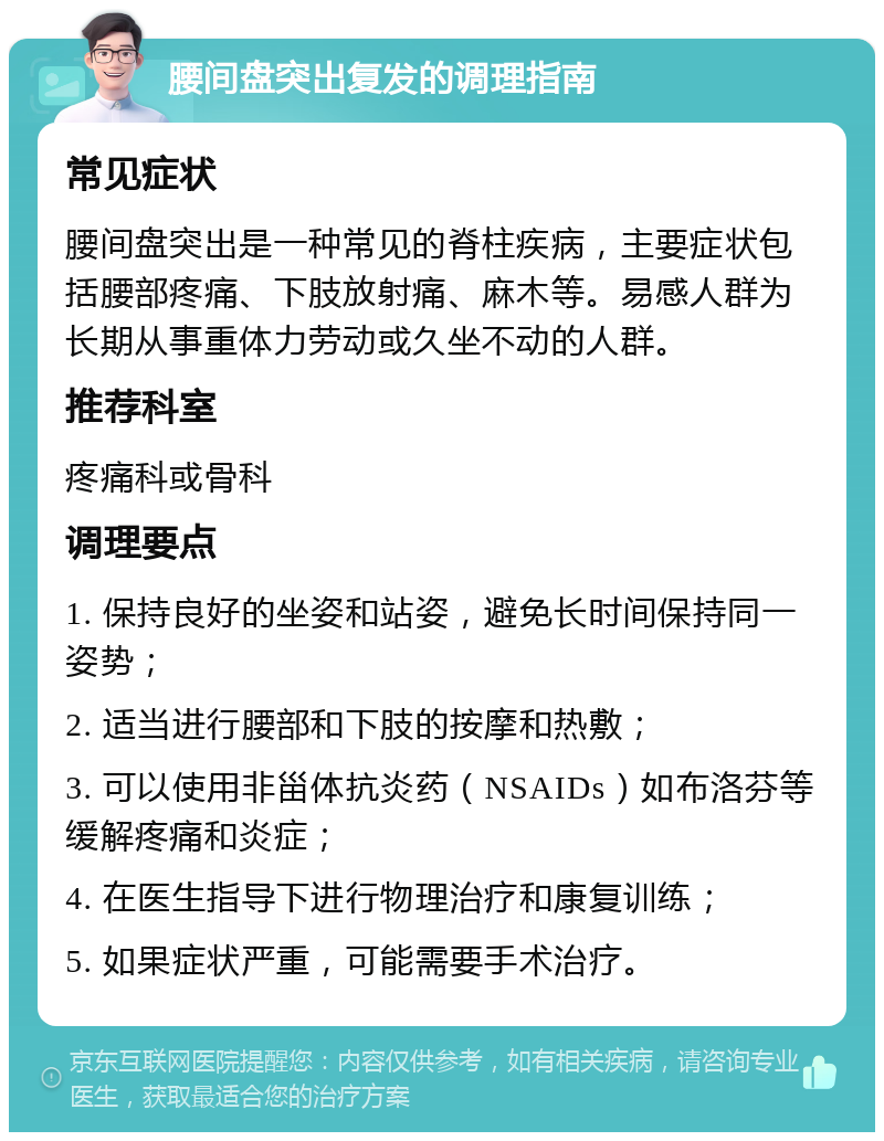 腰间盘突出复发的调理指南 常见症状 腰间盘突出是一种常见的脊柱疾病，主要症状包括腰部疼痛、下肢放射痛、麻木等。易感人群为长期从事重体力劳动或久坐不动的人群。 推荐科室 疼痛科或骨科 调理要点 1. 保持良好的坐姿和站姿，避免长时间保持同一姿势； 2. 适当进行腰部和下肢的按摩和热敷； 3. 可以使用非甾体抗炎药（NSAIDs）如布洛芬等缓解疼痛和炎症； 4. 在医生指导下进行物理治疗和康复训练； 5. 如果症状严重，可能需要手术治疗。