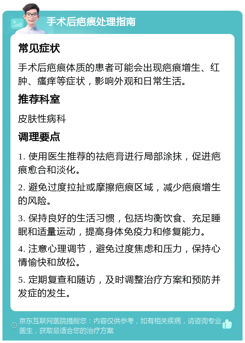 手术后疤痕处理指南 常见症状 手术后疤痕体质的患者可能会出现疤痕增生、红肿、瘙痒等症状，影响外观和日常生活。 推荐科室 皮肤性病科 调理要点 1. 使用医生推荐的祛疤膏进行局部涂抹，促进疤痕愈合和淡化。 2. 避免过度拉扯或摩擦疤痕区域，减少疤痕增生的风险。 3. 保持良好的生活习惯，包括均衡饮食、充足睡眠和适量运动，提高身体免疫力和修复能力。 4. 注意心理调节，避免过度焦虑和压力，保持心情愉快和放松。 5. 定期复查和随访，及时调整治疗方案和预防并发症的发生。