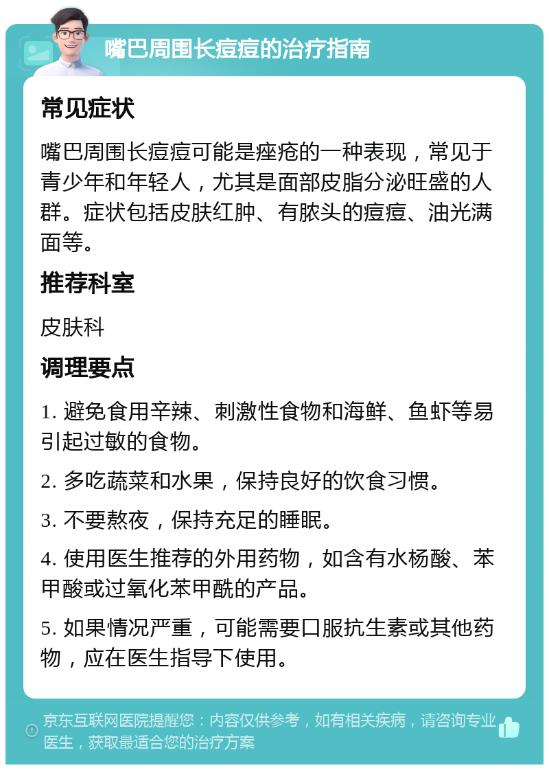 嘴巴周围长痘痘的治疗指南 常见症状 嘴巴周围长痘痘可能是痤疮的一种表现，常见于青少年和年轻人，尤其是面部皮脂分泌旺盛的人群。症状包括皮肤红肿、有脓头的痘痘、油光满面等。 推荐科室 皮肤科 调理要点 1. 避免食用辛辣、刺激性食物和海鲜、鱼虾等易引起过敏的食物。 2. 多吃蔬菜和水果，保持良好的饮食习惯。 3. 不要熬夜，保持充足的睡眠。 4. 使用医生推荐的外用药物，如含有水杨酸、苯甲酸或过氧化苯甲酰的产品。 5. 如果情况严重，可能需要口服抗生素或其他药物，应在医生指导下使用。