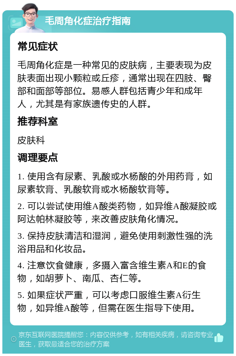 毛周角化症治疗指南 常见症状 毛周角化症是一种常见的皮肤病，主要表现为皮肤表面出现小颗粒或丘疹，通常出现在四肢、臀部和面部等部位。易感人群包括青少年和成年人，尤其是有家族遗传史的人群。 推荐科室 皮肤科 调理要点 1. 使用含有尿素、乳酸或水杨酸的外用药膏，如尿素软膏、乳酸软膏或水杨酸软膏等。 2. 可以尝试使用维A酸类药物，如异维A酸凝胶或阿达帕林凝胶等，来改善皮肤角化情况。 3. 保持皮肤清洁和湿润，避免使用刺激性强的洗浴用品和化妆品。 4. 注意饮食健康，多摄入富含维生素A和E的食物，如胡萝卜、南瓜、杏仁等。 5. 如果症状严重，可以考虑口服维生素A衍生物，如异维A酸等，但需在医生指导下使用。