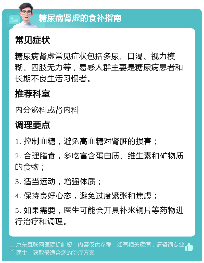 糖尿病肾虚的食补指南 常见症状 糖尿病肾虚常见症状包括多尿、口渴、视力模糊、四肢无力等，易感人群主要是糖尿病患者和长期不良生活习惯者。 推荐科室 内分泌科或肾内科 调理要点 1. 控制血糖，避免高血糖对肾脏的损害； 2. 合理膳食，多吃富含蛋白质、维生素和矿物质的食物； 3. 适当运动，增强体质； 4. 保持良好心态，避免过度紧张和焦虑； 5. 如果需要，医生可能会开具补米铜片等药物进行治疗和调理。