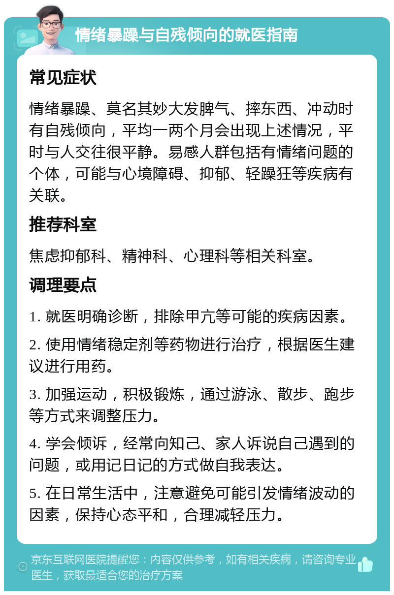 情绪暴躁与自残倾向的就医指南 常见症状 情绪暴躁、莫名其妙大发脾气、摔东西、冲动时有自残倾向，平均一两个月会出现上述情况，平时与人交往很平静。易感人群包括有情绪问题的个体，可能与心境障碍、抑郁、轻躁狂等疾病有关联。 推荐科室 焦虑抑郁科、精神科、心理科等相关科室。 调理要点 1. 就医明确诊断，排除甲亢等可能的疾病因素。 2. 使用情绪稳定剂等药物进行治疗，根据医生建议进行用药。 3. 加强运动，积极锻炼，通过游泳、散步、跑步等方式来调整压力。 4. 学会倾诉，经常向知己、家人诉说自己遇到的问题，或用记日记的方式做自我表达。 5. 在日常生活中，注意避免可能引发情绪波动的因素，保持心态平和，合理减轻压力。