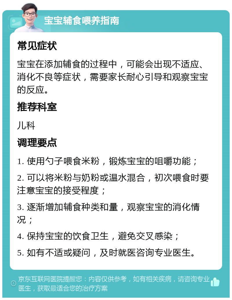 宝宝辅食喂养指南 常见症状 宝宝在添加辅食的过程中，可能会出现不适应、消化不良等症状，需要家长耐心引导和观察宝宝的反应。 推荐科室 儿科 调理要点 1. 使用勺子喂食米粉，锻炼宝宝的咀嚼功能； 2. 可以将米粉与奶粉或温水混合，初次喂食时要注意宝宝的接受程度； 3. 逐渐增加辅食种类和量，观察宝宝的消化情况； 4. 保持宝宝的饮食卫生，避免交叉感染； 5. 如有不适或疑问，及时就医咨询专业医生。