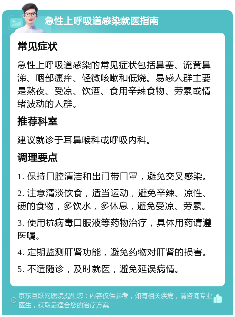 急性上呼吸道感染就医指南 常见症状 急性上呼吸道感染的常见症状包括鼻塞、流黄鼻涕、咽部瘙痒、轻微咳嗽和低烧。易感人群主要是熬夜、受凉、饮酒、食用辛辣食物、劳累或情绪波动的人群。 推荐科室 建议就诊于耳鼻喉科或呼吸内科。 调理要点 1. 保持口腔清洁和出门带口罩，避免交叉感染。 2. 注意清淡饮食，适当运动，避免辛辣、凉性、硬的食物，多饮水，多休息，避免受凉、劳累。 3. 使用抗病毒口服液等药物治疗，具体用药请遵医嘱。 4. 定期监测肝肾功能，避免药物对肝肾的损害。 5. 不适随诊，及时就医，避免延误病情。